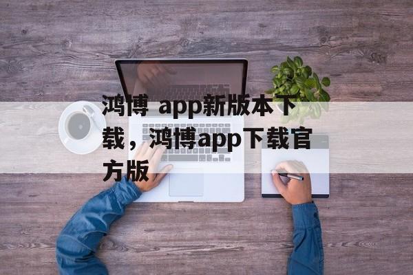 鸿博 app新版本下载，鸿博app下载官方版